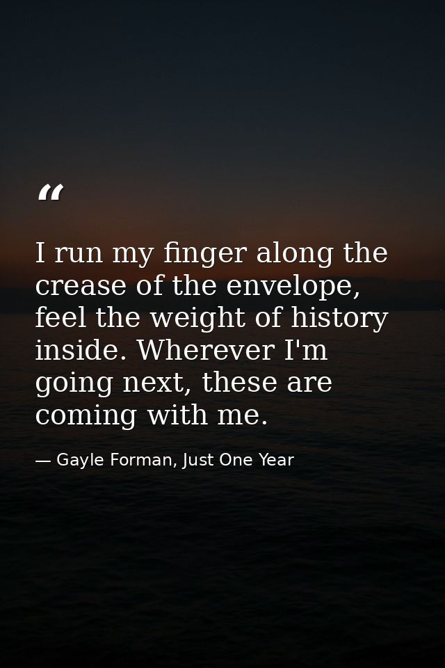 I run my finger along the crease of the envelope, feel the weight of history inside. Wherever I'm going next, these are  — Gayle Forman, Just One Year