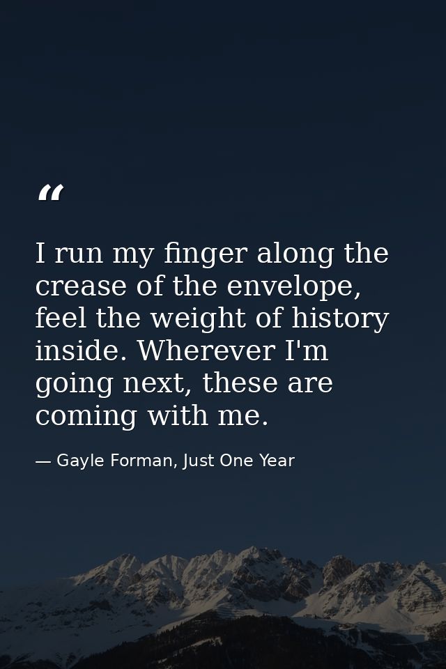 I run my finger along the crease of the envelope, feel the weight of history inside. Wherever I'm going next, these are  — Gayle Forman, Just One Year