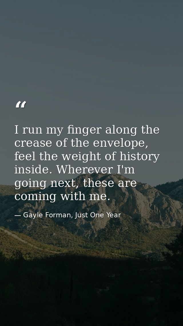 I run my finger along the crease of the envelope, feel the weight of history inside. Wherever I'm going next, these are  — Gayle Forman, Just One Year