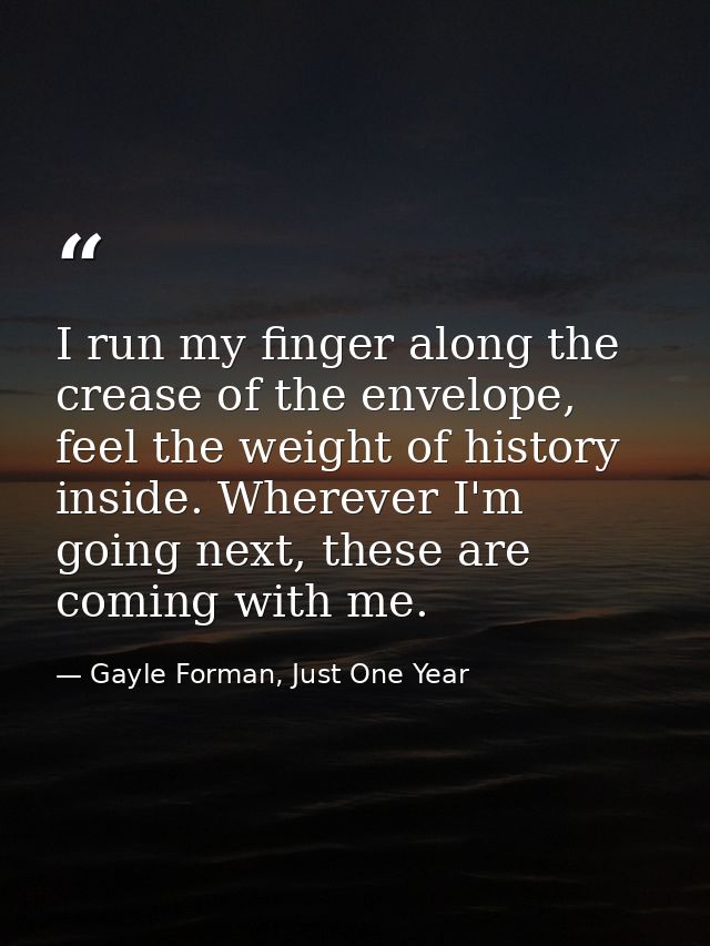 I run my finger along the crease of the envelope, feel the weight of history inside. Wherever I'm going next, these are  — Gayle Forman, Just One Year