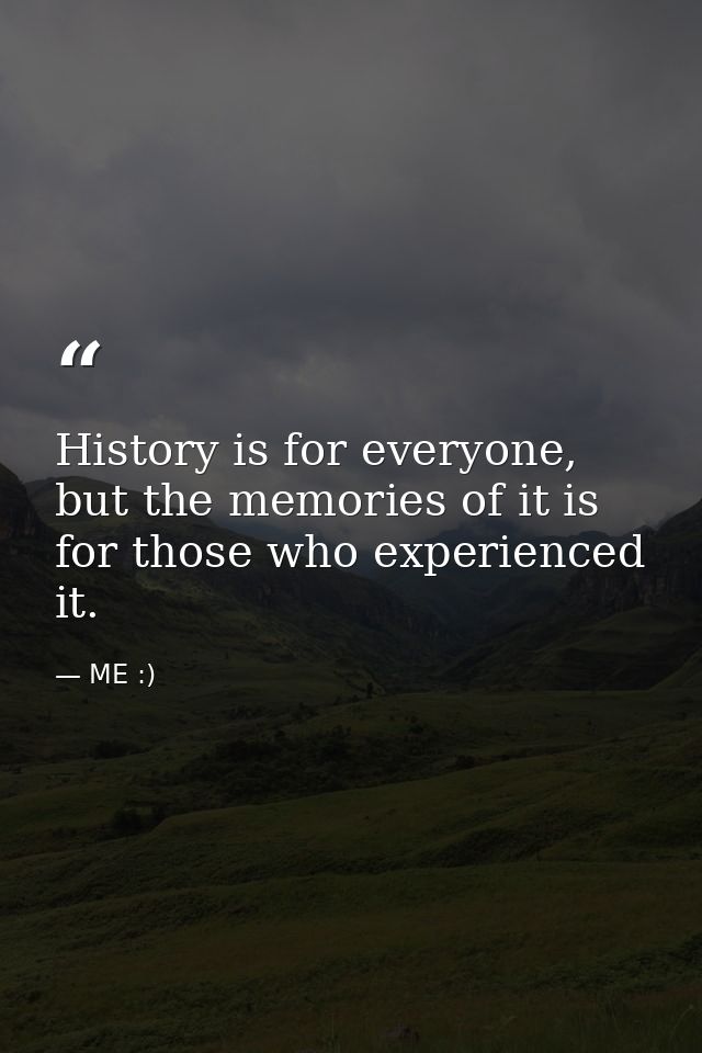 History is for everyone, but the memories of it is for those who experienced it. — ME :)