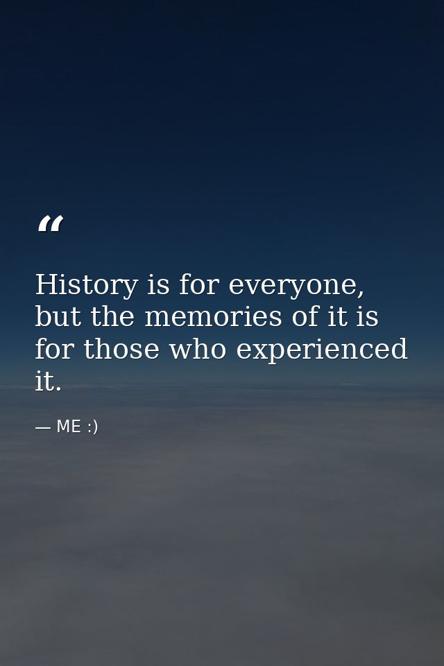 History is for everyone, but the memories of it is for those who experienced it. — ME :)