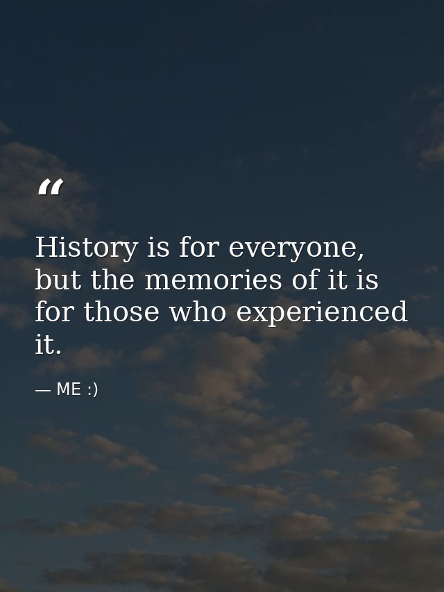 History is for everyone, but the memories of it is for those who experienced it. — ME :)
