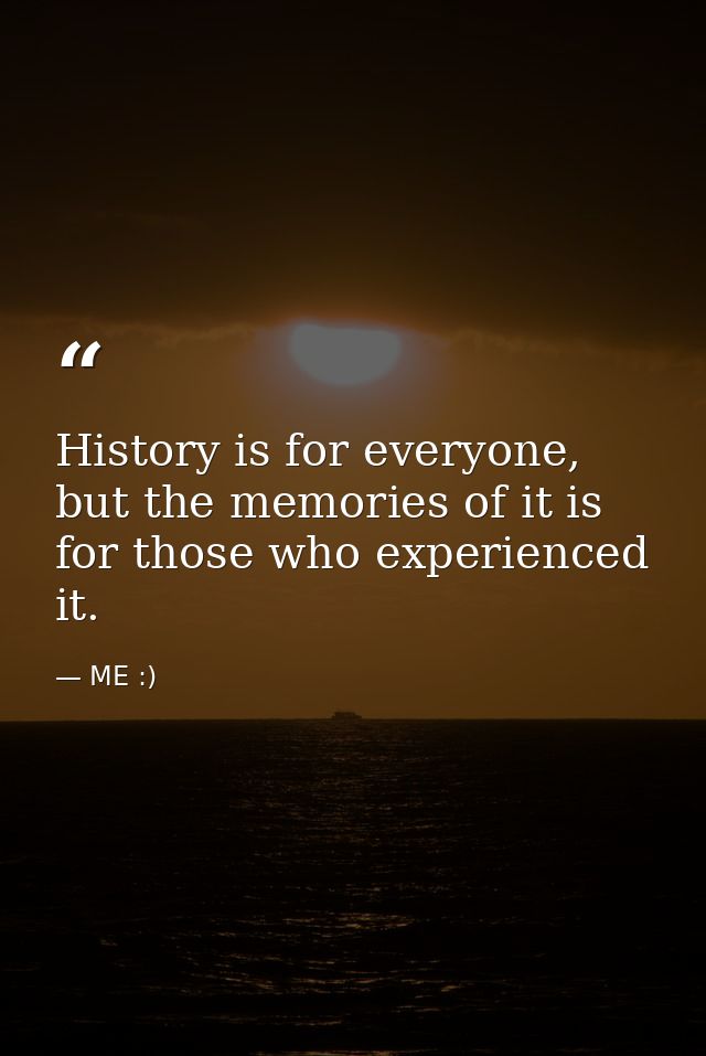 History is for everyone, but the memories of it is for those who experienced it. — ME :)