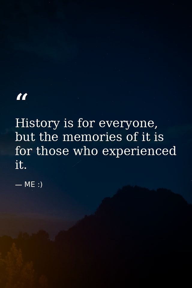 History is for everyone, but the memories of it is for those who experienced it. — ME :)