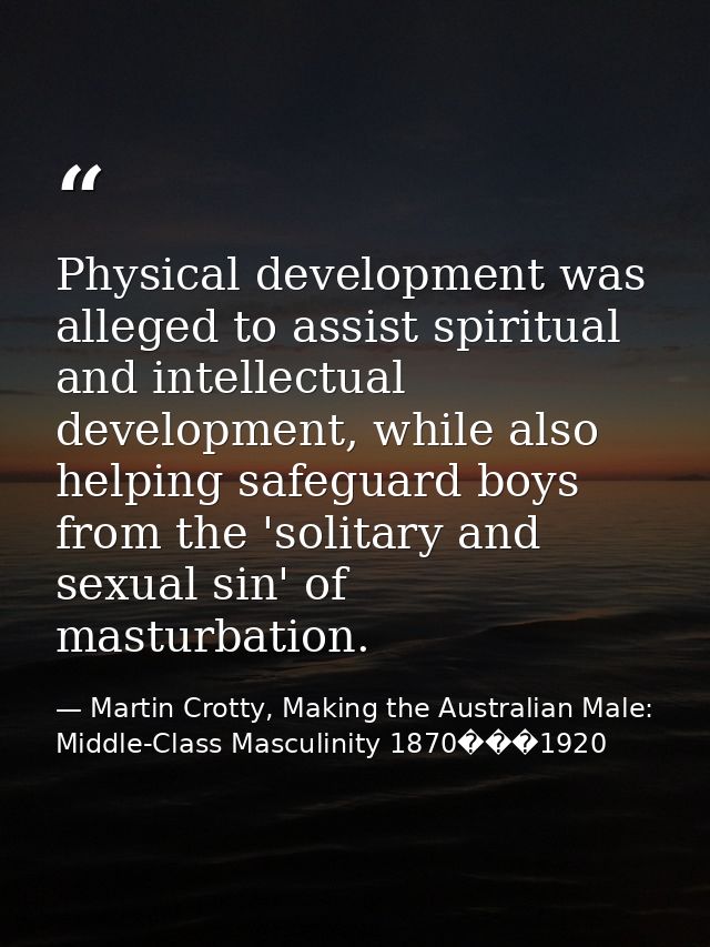 Physical development was alleged to assist spiritual and intellectual development, while also helping safeguard boys fro — Martin Crotty, Making the Australian Male: Middle-Class Masculinity 1870���1920