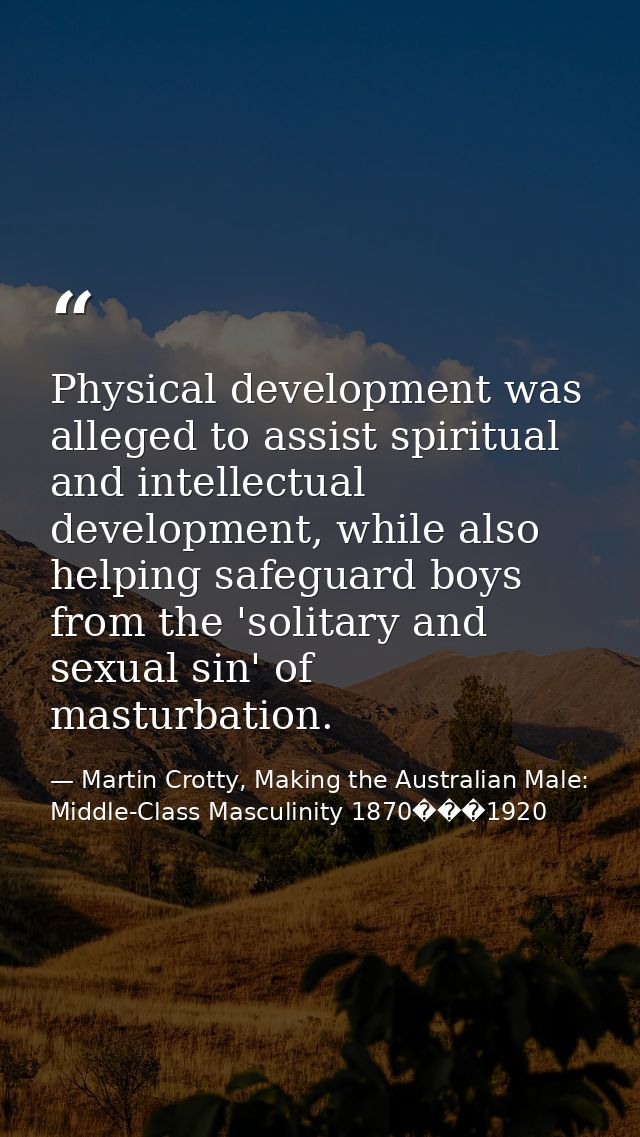 Physical development was alleged to assist spiritual and intellectual development, while also helping safeguard boys fro — Martin Crotty, Making the Australian Male: Middle-Class Masculinity 1870���1920