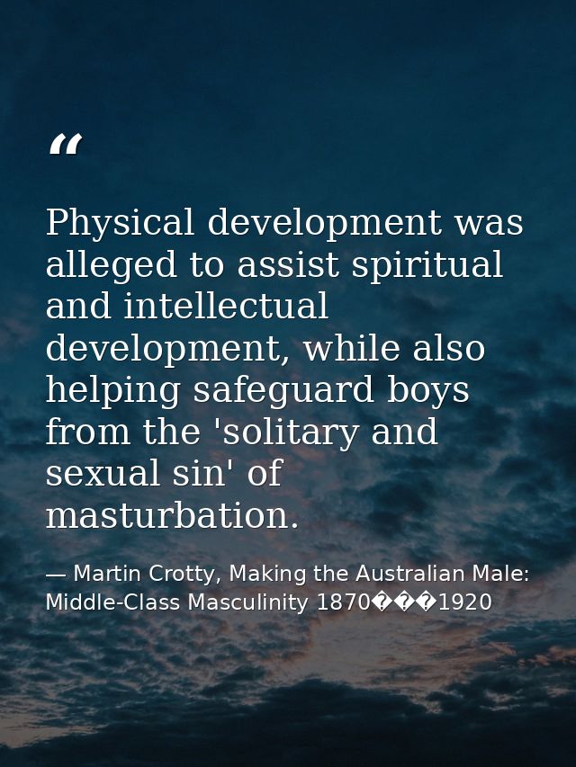 Physical development was alleged to assist spiritual and intellectual development, while also helping safeguard boys fro — Martin Crotty, Making the Australian Male: Middle-Class Masculinity 1870���1920