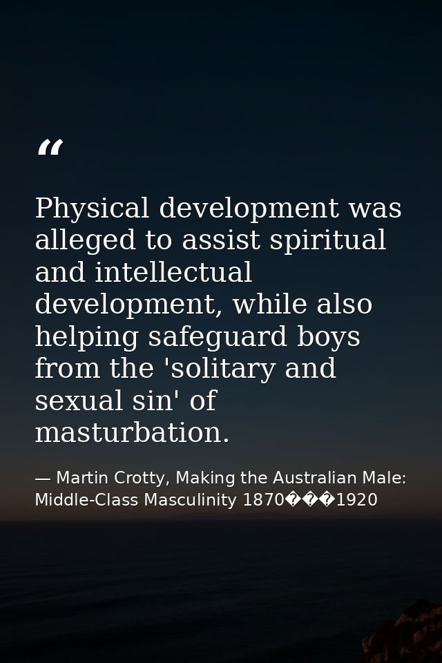 Physical development was alleged to assist spiritual and intellectual development, while also helping safeguard boys fro — Martin Crotty, Making the Australian Male: Middle-Class Masculinity 1870���1920