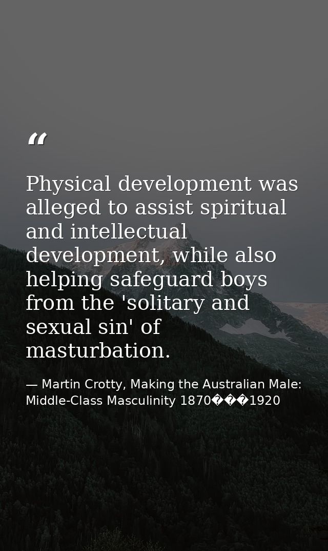 Physical development was alleged to assist spiritual and intellectual development, while also helping safeguard boys fro — Martin Crotty, Making the Australian Male: Middle-Class Masculinity 1870���1920