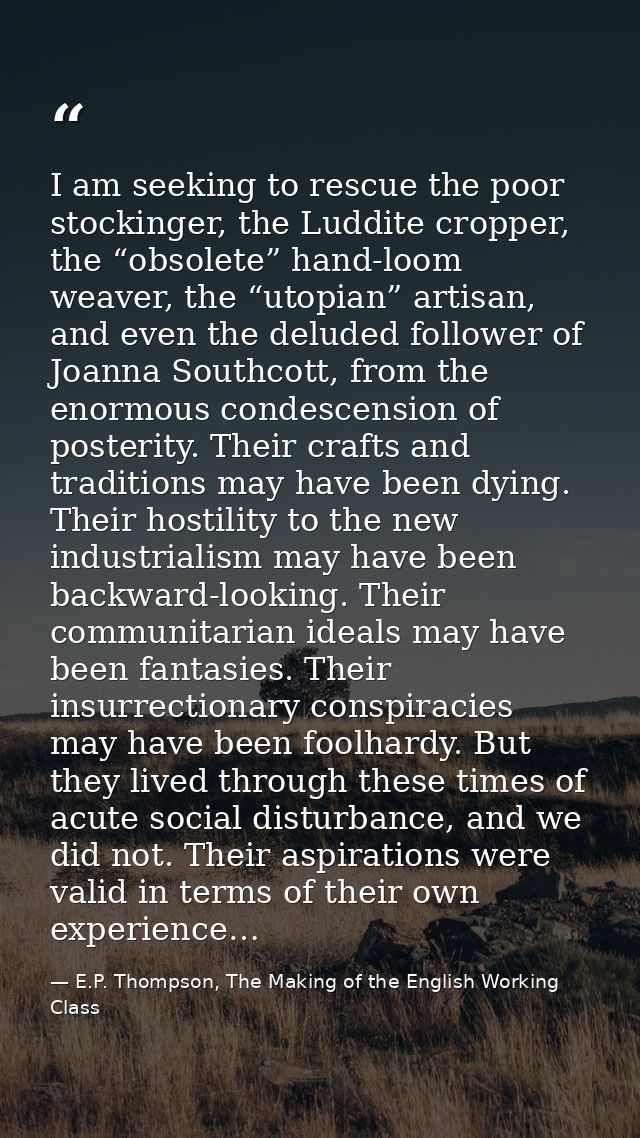 I am seeking to rescue the poor stockinger, the Luddite cropper, the “obsolete” hand-loom weaver, the “utopian” artisan, — E.P. Thompson, The Making of the English Working Class