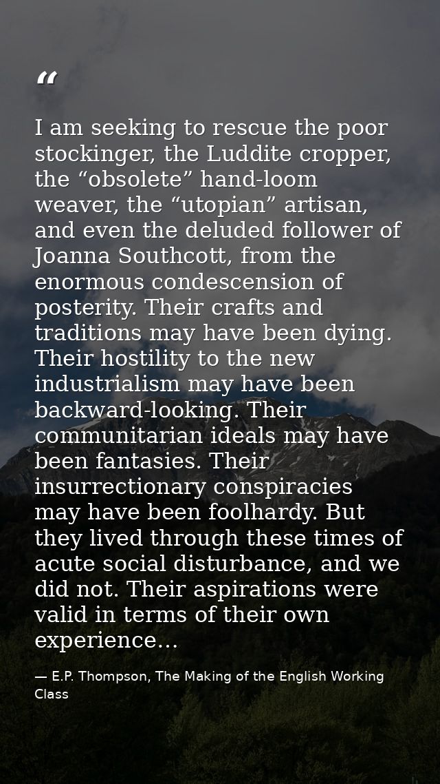 I am seeking to rescue the poor stockinger, the Luddite cropper, the “obsolete” hand-loom weaver, the “utopian” artisan, — E.P. Thompson, The Making of the English Working Class