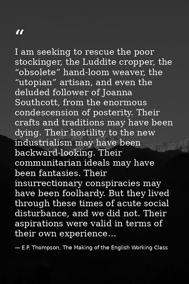 I am seeking to rescue the poor stockinger, the Luddite cropper, the “obsolete” hand-loom weaver, the “utopian” artisan, — E.P. Thompson, The Making of the English Working Class