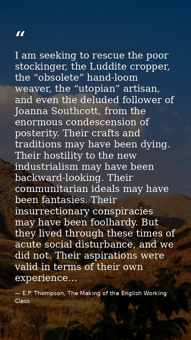 I am seeking to rescue the poor stockinger, the Luddite cropper, the “obsolete” hand-loom weaver, the “utopian” artisan, — E.P. Thompson, The Making of the English Working Class