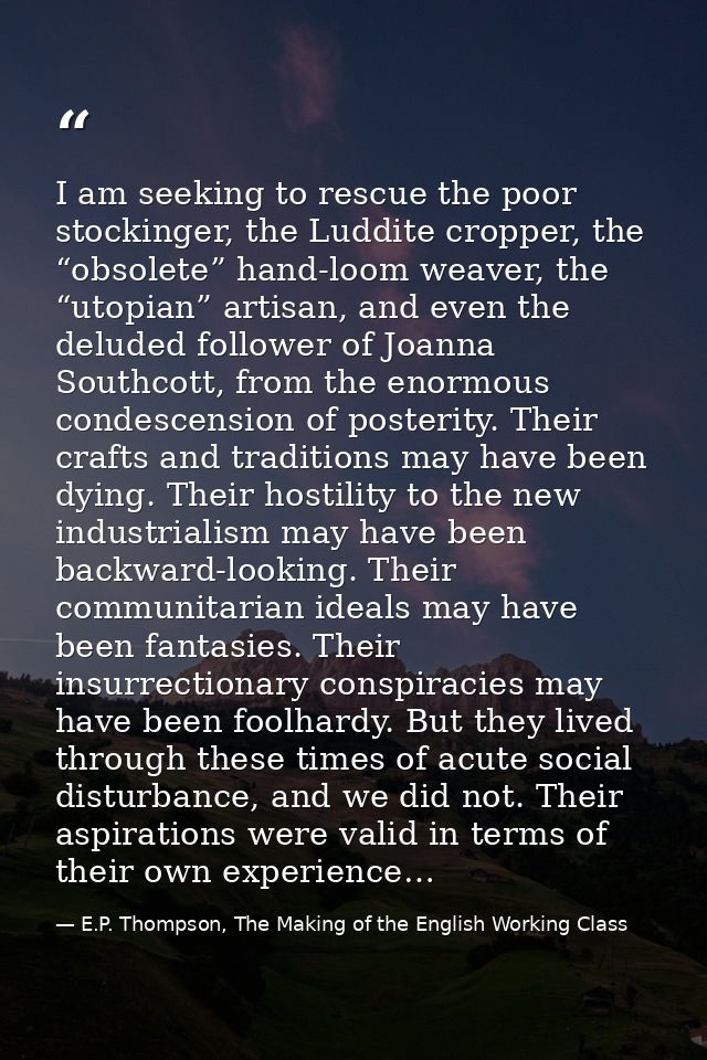 I am seeking to rescue the poor stockinger, the Luddite cropper, the “obsolete” hand-loom weaver, the “utopian” artisan, — E.P. Thompson, The Making of the English Working Class