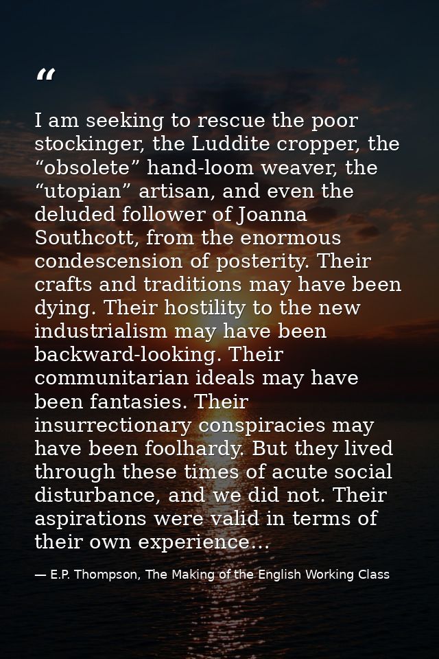 I am seeking to rescue the poor stockinger, the Luddite cropper, the “obsolete” hand-loom weaver, the “utopian” artisan, — E.P. Thompson, The Making of the English Working Class