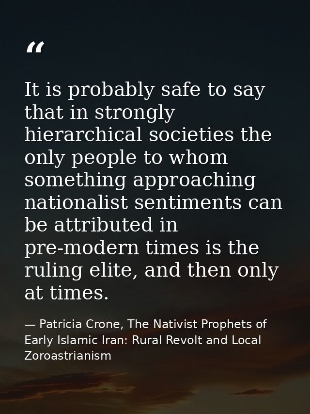 It is probably safe to say that in strongly hierarchical societies the only people to whom something approaching nationa — Patricia Crone, The Nativist Prophets of Early Islamic Iran: Rural Revolt and Local Zoroastrianism