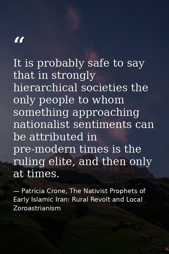 It is probably safe to say that in strongly hierarchical societies the only people to whom something approaching nationa — Patricia Crone, The Nativist Prophets of Early Islamic Iran: Rural Revolt and Local Zoroastrianism
