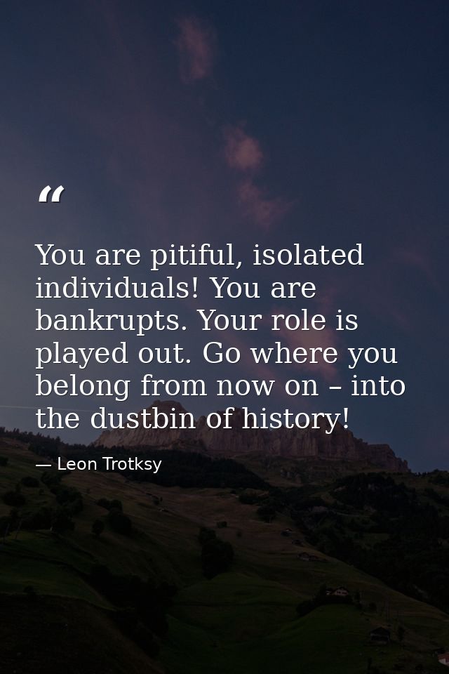 You are pitiful, isolated individuals! You are bankrupts. Your role is played out. Go where you belong from now on – int — Leon Trotksy