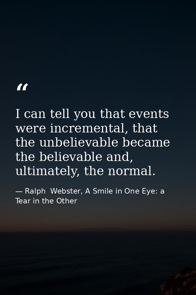 I can tell you that events were incremental, that the unbelievable became the believable and, ultimately, the normal. — Ralph  Webster, A Smile in One Eye: a Tear in the Other