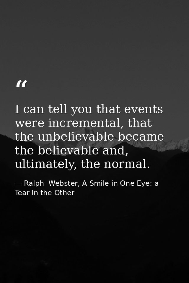 I can tell you that events were incremental, that the unbelievable became the believable and, ultimately, the normal. — Ralph  Webster, A Smile in One Eye: a Tear in the Other