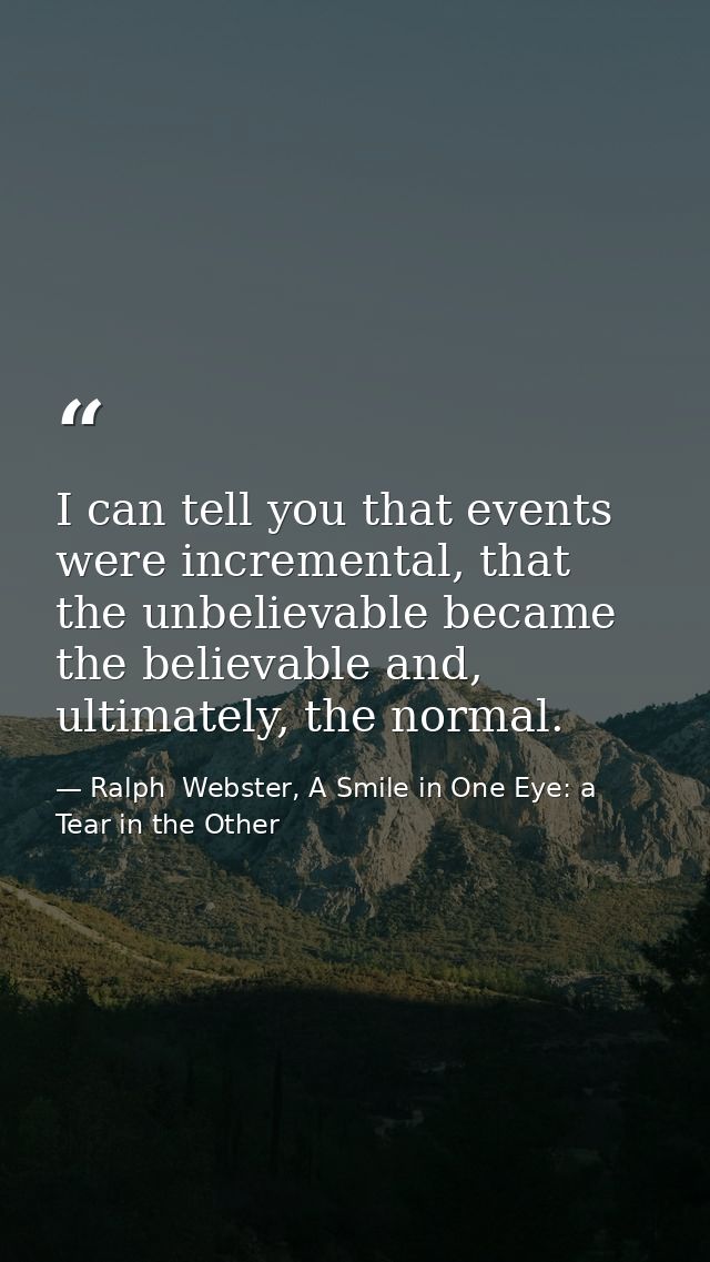 I can tell you that events were incremental, that the unbelievable became the believable and, ultimately, the normal. — Ralph  Webster, A Smile in One Eye: a Tear in the Other