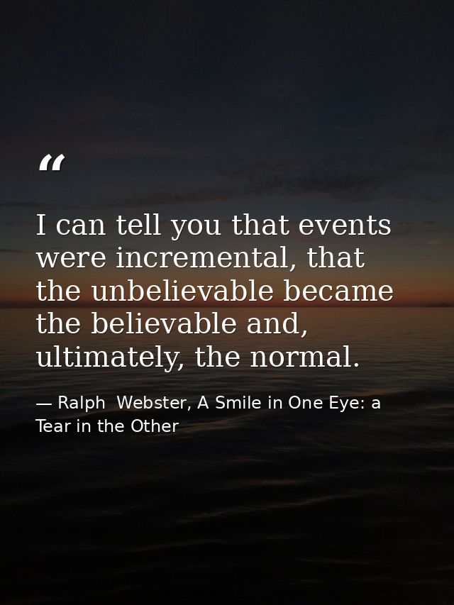 I can tell you that events were incremental, that the unbelievable became the believable and, ultimately, the normal. — Ralph  Webster, A Smile in One Eye: a Tear in the Other