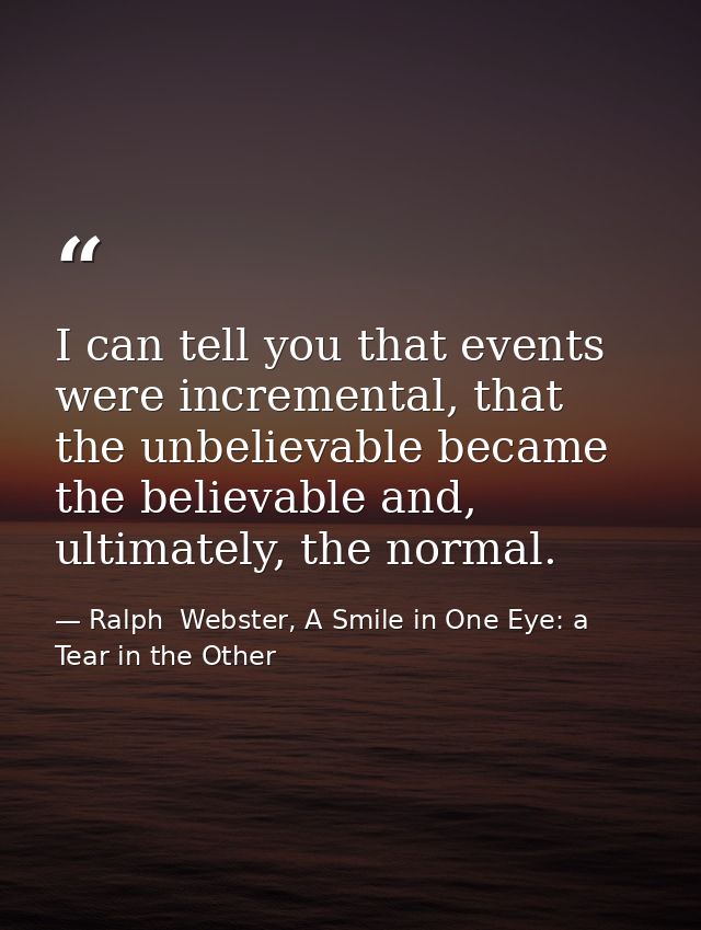 I can tell you that events were incremental, that the unbelievable became the believable and, ultimately, the normal. — Ralph  Webster, A Smile in One Eye: a Tear in the Other