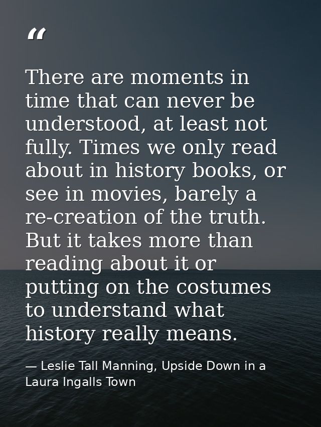 There are moments in time that can never be understood, at least not fully. Times we only read about in history books, o — Leslie Tall Manning, Upside Down in a Laura Ingalls Town