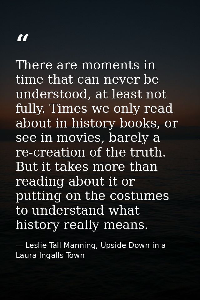 There are moments in time that can never be understood, at least not fully. Times we only read about in history books, o — Leslie Tall Manning, Upside Down in a Laura Ingalls Town