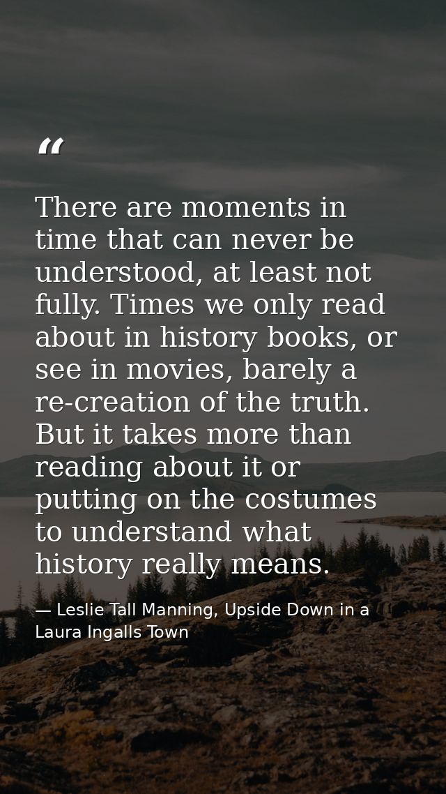There are moments in time that can never be understood, at least not fully. Times we only read about in history books, o — Leslie Tall Manning, Upside Down in a Laura Ingalls Town