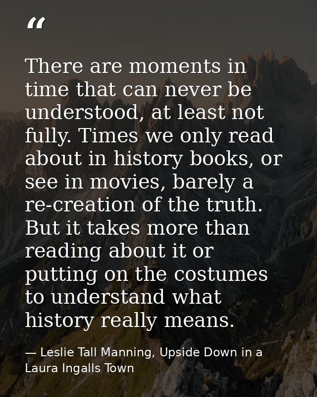 There are moments in time that can never be understood, at least not fully. Times we only read about in history books, o — Leslie Tall Manning, Upside Down in a Laura Ingalls Town