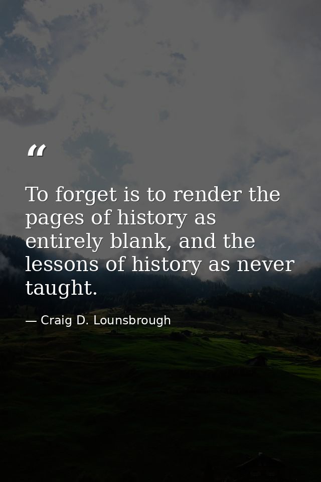 To forget is to render the pages of history as entirely blank, and the lessons of history as never taught. — Craig D. Lounsbrough