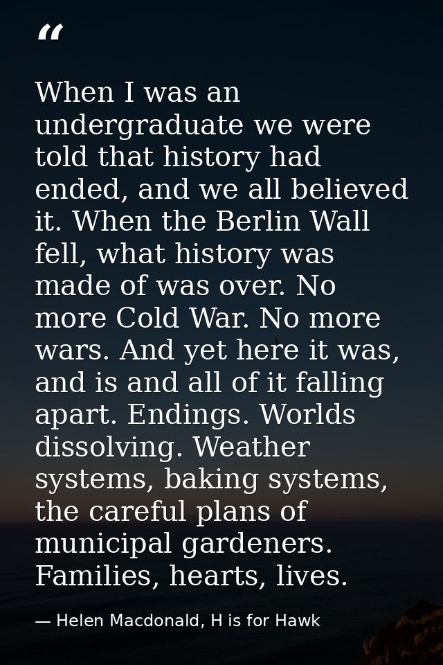 When I was an undergraduate we were told that history had ended, and we all believed it. When the Berlin Wall fell, what — Helen Macdonald, H is for Hawk
