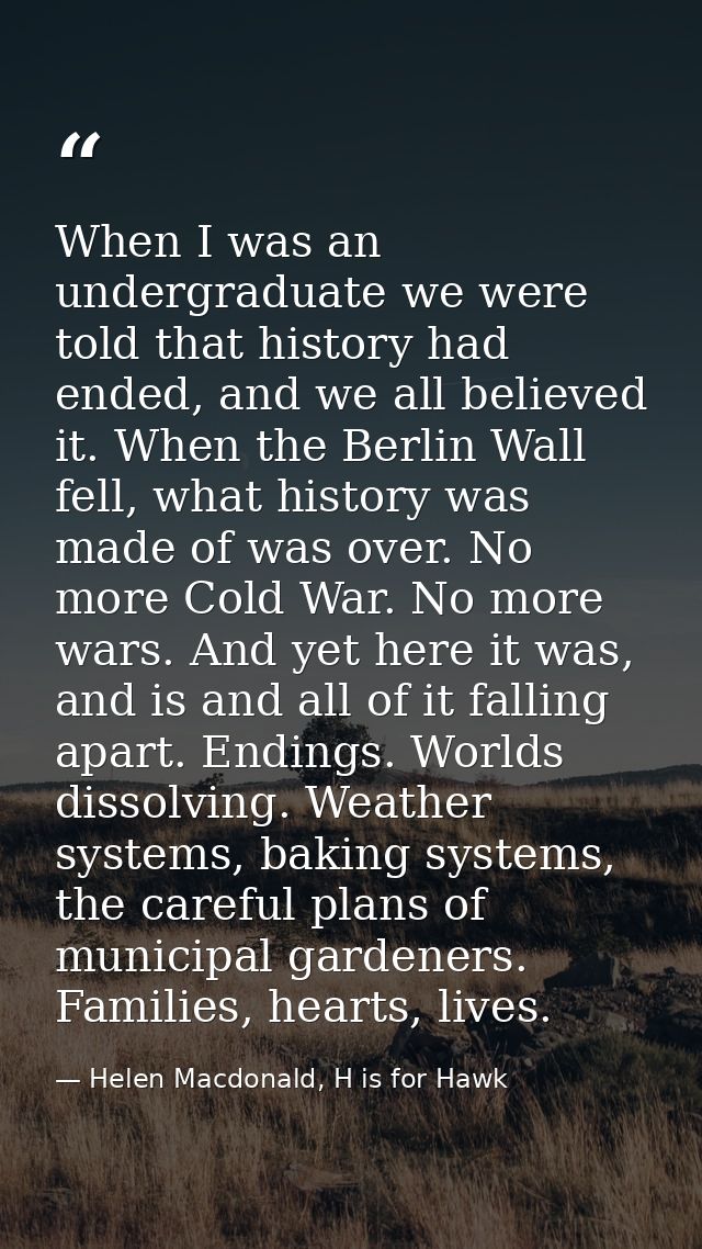 When I was an undergraduate we were told that history had ended, and we all believed it. When the Berlin Wall fell, what — Helen Macdonald, H is for Hawk