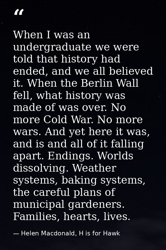 When I was an undergraduate we were told that history had ended, and we all believed it. When the Berlin Wall fell, what — Helen Macdonald, H is for Hawk