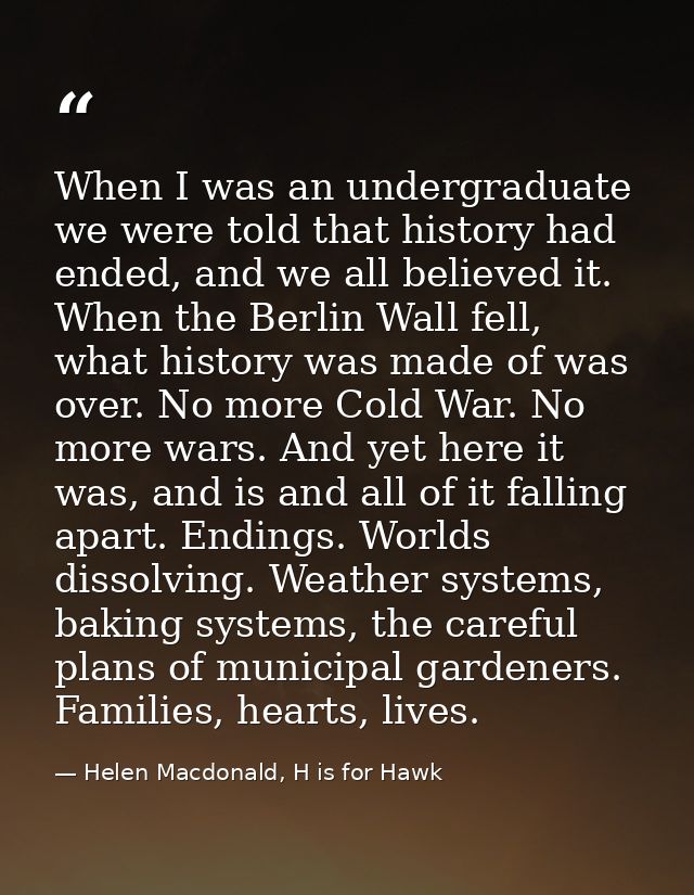 When I was an undergraduate we were told that history had ended, and we all believed it. When the Berlin Wall fell, what — Helen Macdonald, H is for Hawk