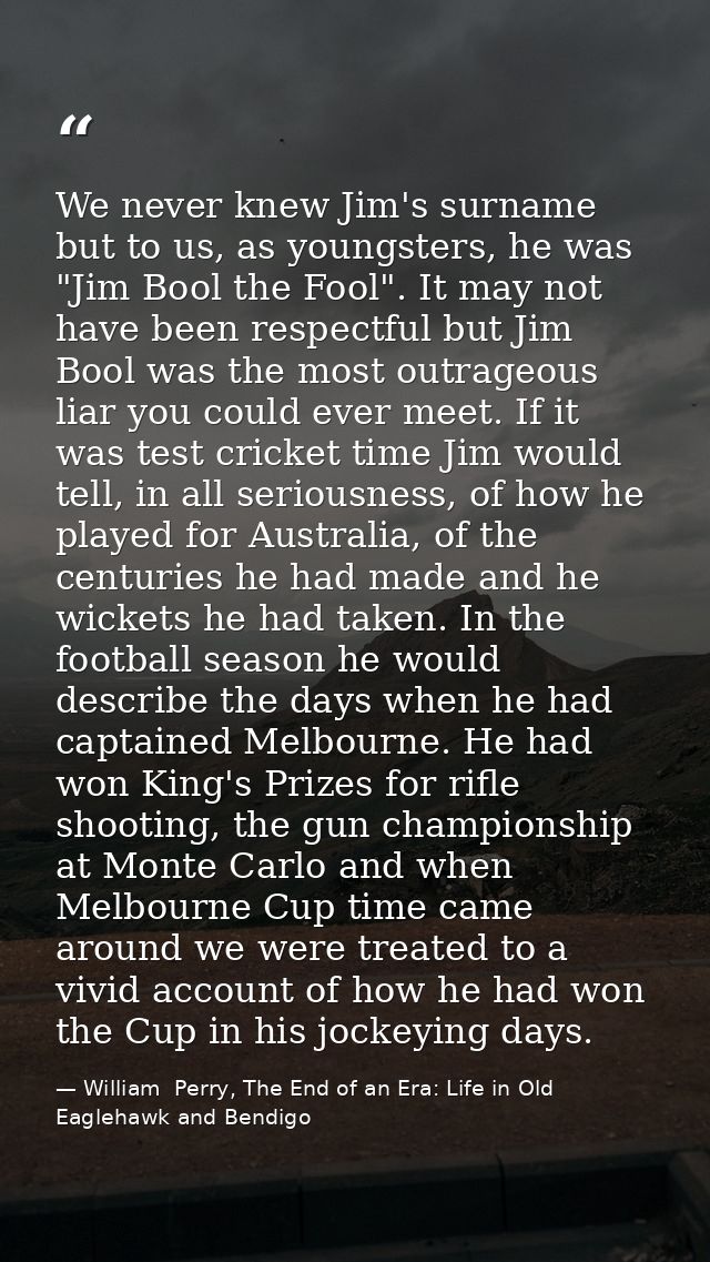 We never knew Jim's surname but to us, as youngsters, he was "Jim Bool the Fool". It may not have been respectful but Ji — William  Perry, The End of an Era: Life in Old Eaglehawk and Bendigo