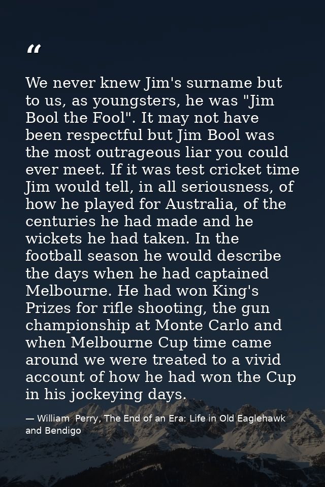 We never knew Jim's surname but to us, as youngsters, he was "Jim Bool the Fool". It may not have been respectful but Ji — William  Perry, The End of an Era: Life in Old Eaglehawk and Bendigo