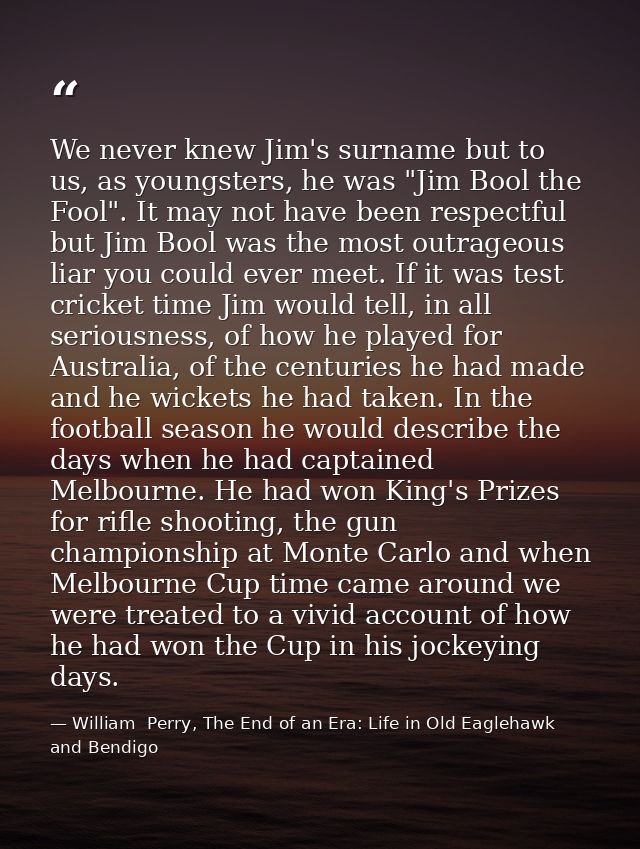 We never knew Jim's surname but to us, as youngsters, he was "Jim Bool the Fool". It may not have been respectful but Ji — William  Perry, The End of an Era: Life in Old Eaglehawk and Bendigo