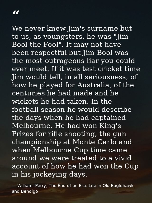 We never knew Jim's surname but to us, as youngsters, he was "Jim Bool the Fool". It may not have been respectful but Ji — William  Perry, The End of an Era: Life in Old Eaglehawk and Bendigo