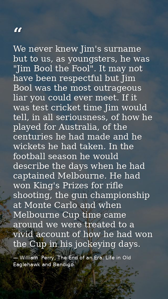 We never knew Jim's surname but to us, as youngsters, he was "Jim Bool the Fool". It may not have been respectful but Ji — William  Perry, The End of an Era: Life in Old Eaglehawk and Bendigo