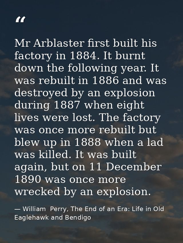 Mr Arblaster first built his factory in 1884. It burnt down the following year. It was rebuilt in 1886 and was destroyed — William  Perry, The End of an Era: Life in Old Eaglehawk and Bendigo