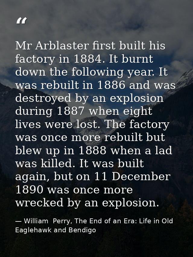 Mr Arblaster first built his factory in 1884. It burnt down the following year. It was rebuilt in 1886 and was destroyed — William  Perry, The End of an Era: Life in Old Eaglehawk and Bendigo