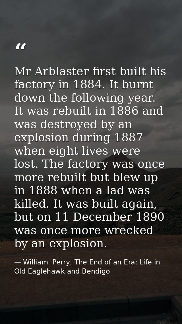Mr Arblaster first built his factory in 1884. It burnt down the following year. It was rebuilt in 1886 and was destroyed — William  Perry, The End of an Era: Life in Old Eaglehawk and Bendigo