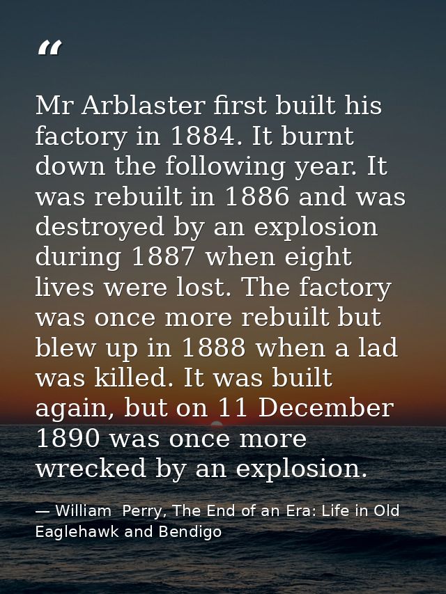 Mr Arblaster first built his factory in 1884. It burnt down the following year. It was rebuilt in 1886 and was destroyed — William  Perry, The End of an Era: Life in Old Eaglehawk and Bendigo