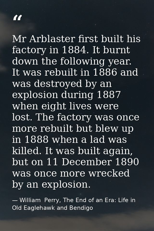 Mr Arblaster first built his factory in 1884. It burnt down the following year. It was rebuilt in 1886 and was destroyed — William  Perry, The End of an Era: Life in Old Eaglehawk and Bendigo