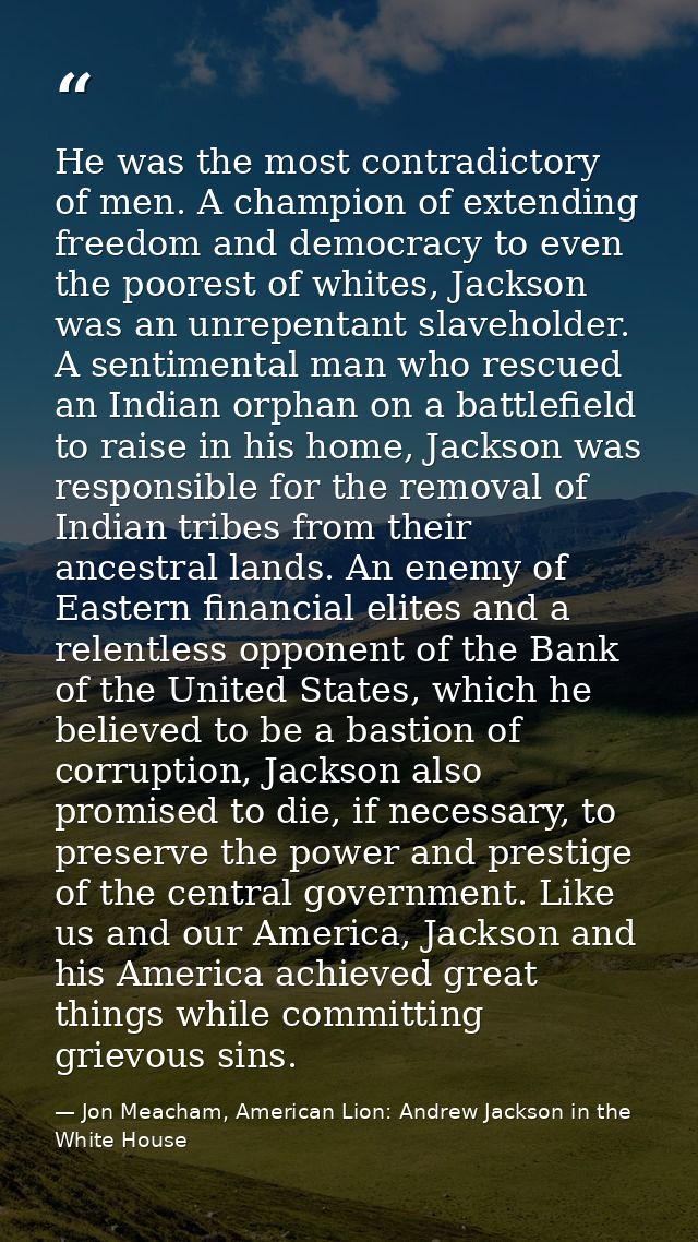 He was the most contradictory of men. A champion of extending freedom and democracy to even the poorest of whites, Jacks — Jon Meacham, American Lion: Andrew Jackson in the White House