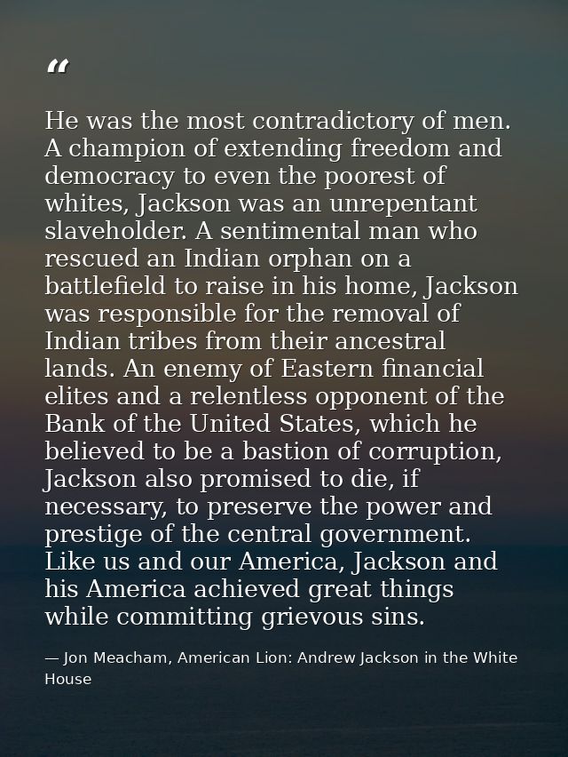 He was the most contradictory of men. A champion of extending freedom and democracy to even the poorest of whites, Jacks — Jon Meacham, American Lion: Andrew Jackson in the White House