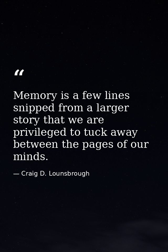 Memory is a few lines snipped from a larger story that we are privileged to tuck away between the pages of our minds. — Craig D. Lounsbrough